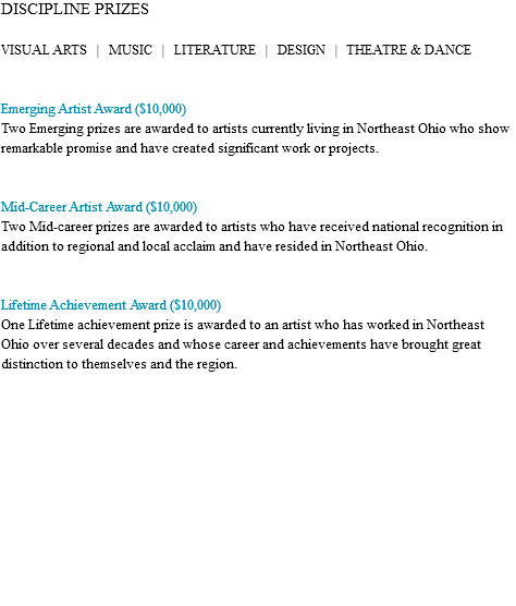 DISCIPLINE PRIZES VISUAL ARTS | MUSIC | LITERATURE | DESIGN | THEATRE & DANCE Emerging Artist Award ($10,000) Emerging prizes are awarded to artists currently living in Northeast Ohio who show remarkable promise and have created significant work or projects. Mid-Career Artist Award ($10,000) Two Mid-career prizes are awarded to artists who have received national recognition in addition to regional and local acclaim and have resided in Northeast Ohio. Lifetime Achievement Award ($10,000) The Lifetime achievement prize is awarded to an artist who has worked in Northeast Ohio over several decades and whose career and achievements have brought great distinction to themselves and the region. 